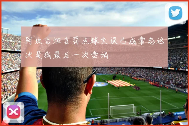 阿坎吉坦言罚点球失误已成常态这次是我最后一次尝试