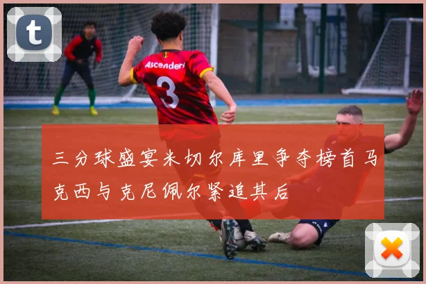 三分球盛宴米切尔库里争夺榜首马克西与克尼佩尔紧追其后