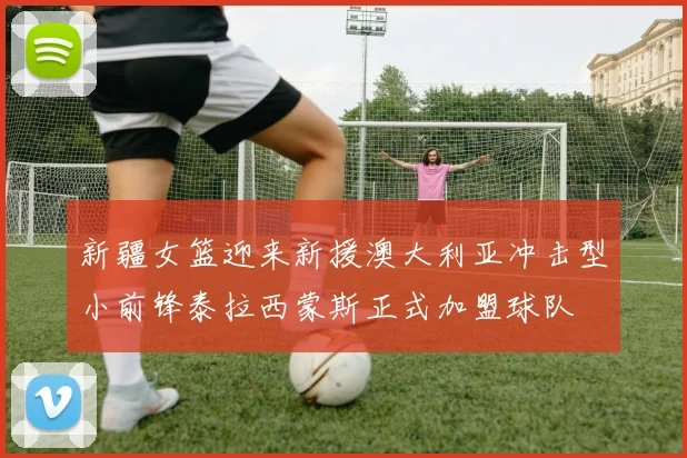 新疆女篮迎来新援澳大利亚冲击型小前锋泰拉西蒙斯正式加盟球队
