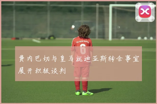 费内巴切与皇马就迪亚斯转会事宜展开积极谈判