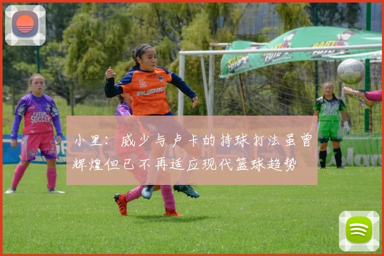 小里：威少与卢卡的持球打法虽曾辉煌但已不再适应现代篮球趋势