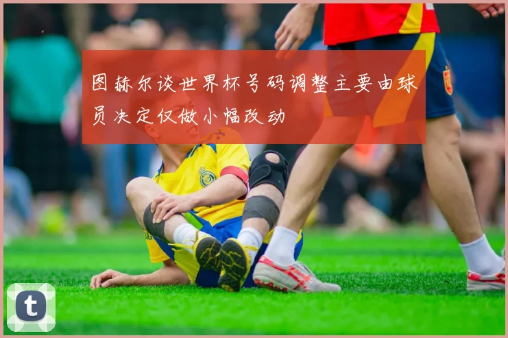 图赫尔谈世界杯号码调整主要由球员决定仅做小幅改动