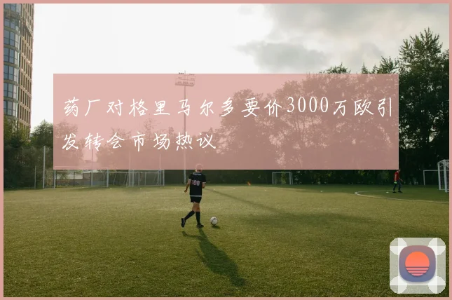 药厂对格里马尔多要价3000万欧引发转会市场热议