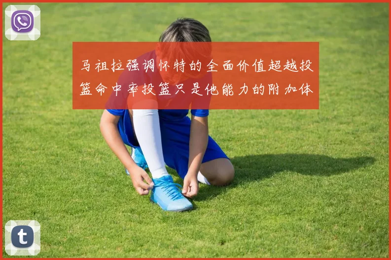 马祖拉强调怀特的全面价值超越投篮命中率投篮只是他能力的附加体现