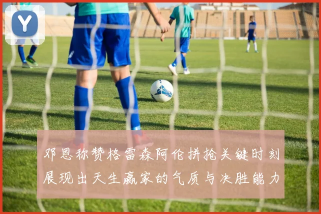 邓恩称赞格雷森阿伦拼抢关键时刻展现出天生赢家的气质与决胜能力
