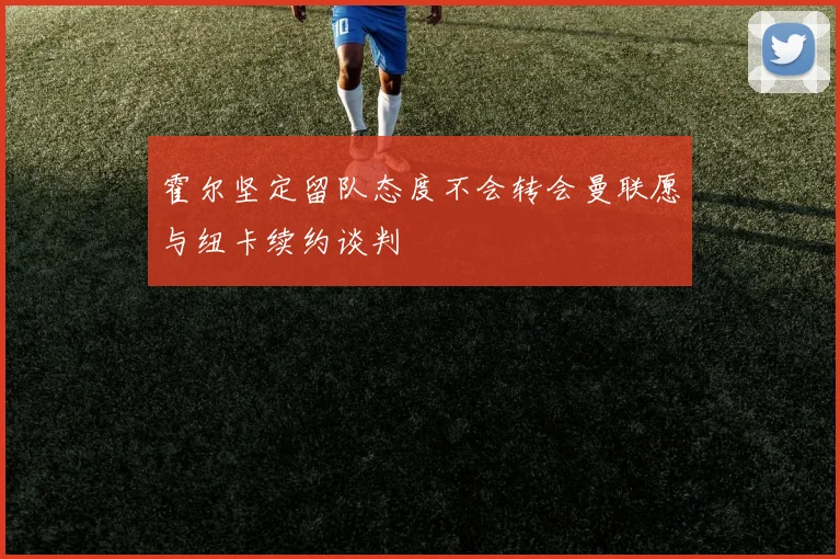 霍尔坚定留队态度不会转会曼联愿与纽卡续约谈判