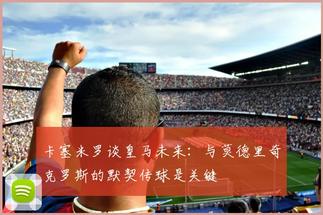 卡塞米罗谈皇马未来：与莫德里奇克罗斯的默契传球是关键