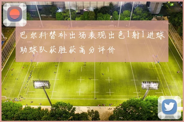 巴尔科替补出场表现出色1射1进球助球队获胜获高分评价