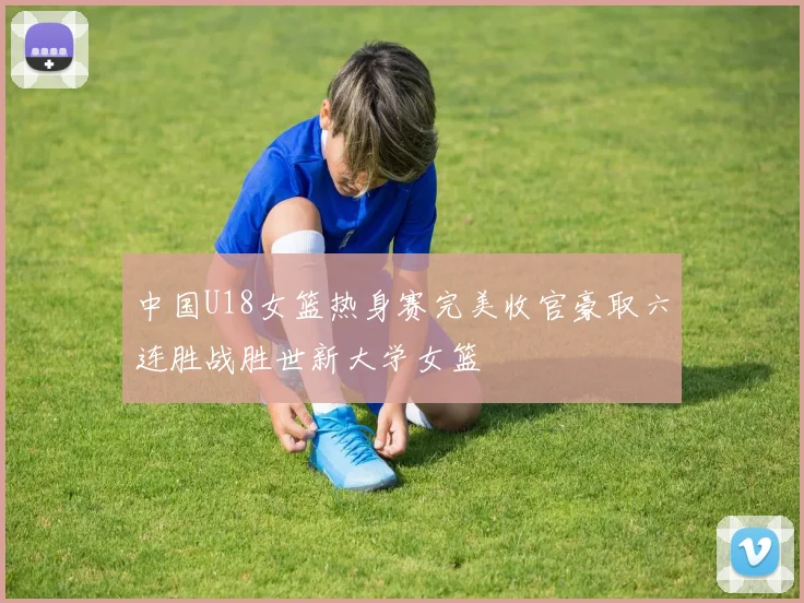 中国U18女篮热身赛完美收官豪取六连胜战胜世新大学女篮