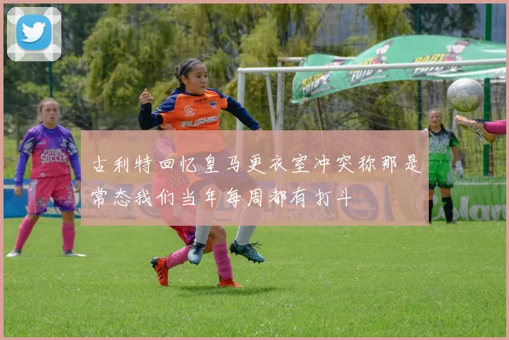 古利特回忆皇马更衣室冲突称那是常态我们当年每周都有打斗