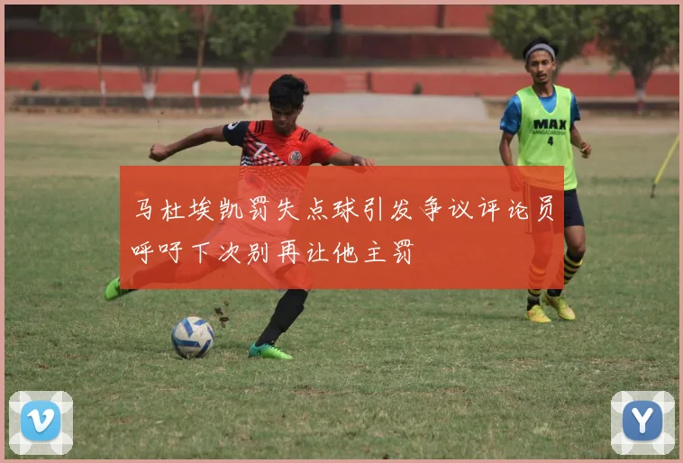 马杜埃凯罚失点球引发争议评论员呼吁下次别再让他主罚