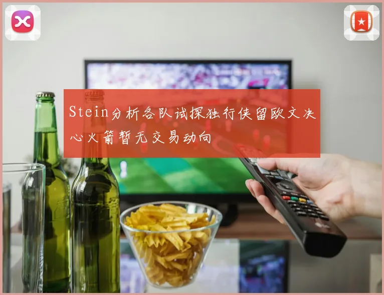 Stein分析各队试探独行侠留欧文决心火箭暂无交易动向