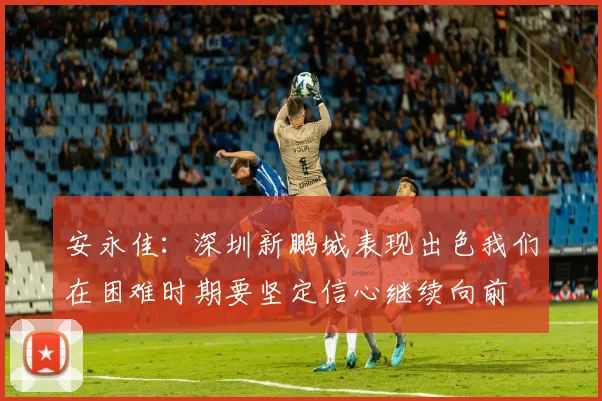 安永佳：深圳新鹏城表现出色我们在困难时期要坚定信心继续向前