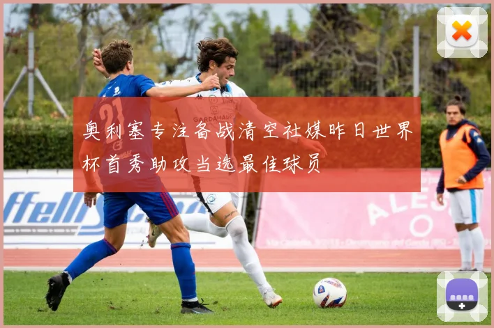 奥利塞专注备战清空社媒昨日世界杯首秀助攻当选最佳球员