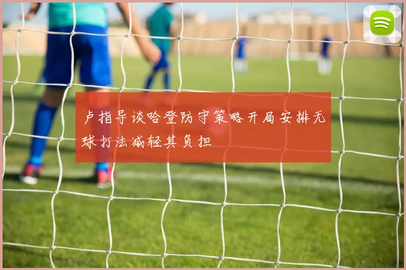 卢指导谈哈登防守策略开局安排无球打法减轻其负担