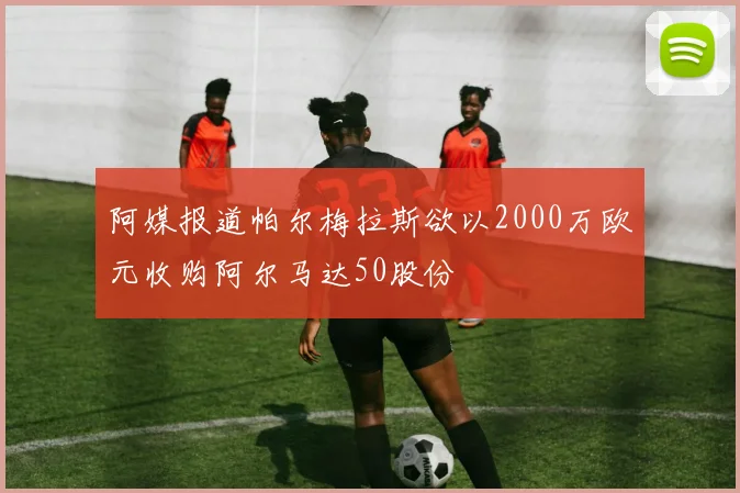 阿媒报道帕尔梅拉斯欲以2000万欧元收购阿尔马达50股份