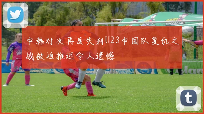 中韩对决再度失利U23中国队复仇之战被迫推迟令人遗憾