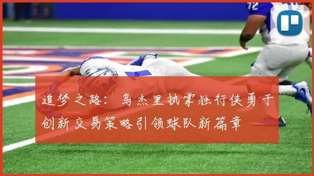 追梦之路：乌杰里执掌独行侠勇于创新交易策略引领球队新篇章