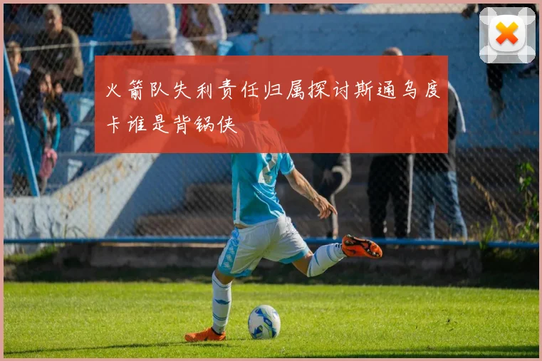 火箭队失利责任归属探讨斯通乌度卡谁是背锅侠