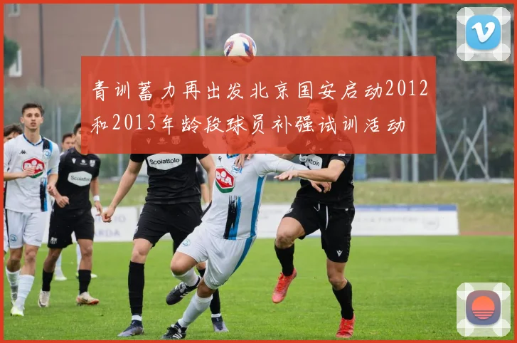 青训蓄力再出发北京国安启动2012和2013年龄段球员补强试训活动