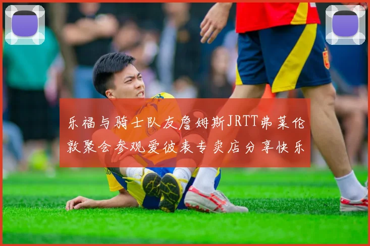 乐福与骑士队友詹姆斯JRTT弗莱伦敦聚会参观爱彼表专卖店分享快乐时光