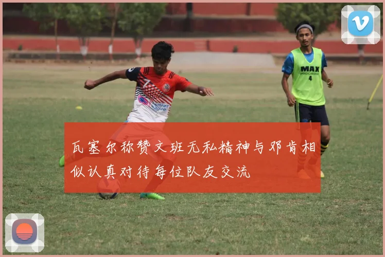 瓦塞尔称赞文班无私精神与邓肯相似认真对待每位队友交流