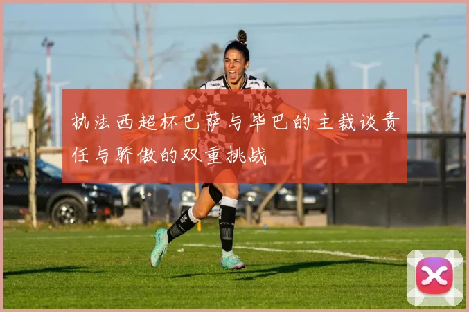执法西超杯巴萨与毕巴的主裁谈责任与骄傲的双重挑战