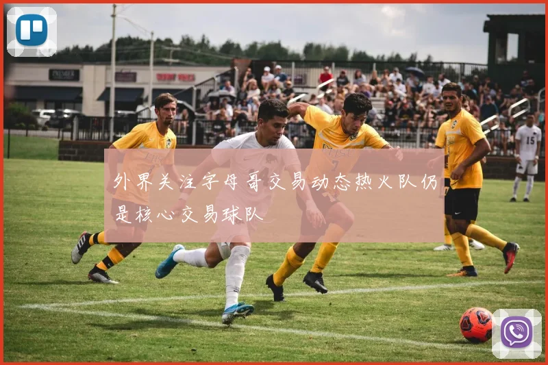 外界关注字母哥交易动态热火队仍是核心交易球队