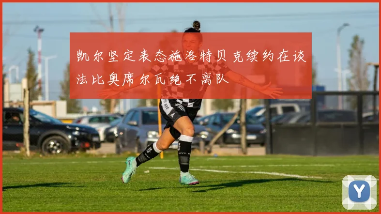 凯尔坚定表态施洛特贝克续约在谈法比奥席尔瓦绝不离队