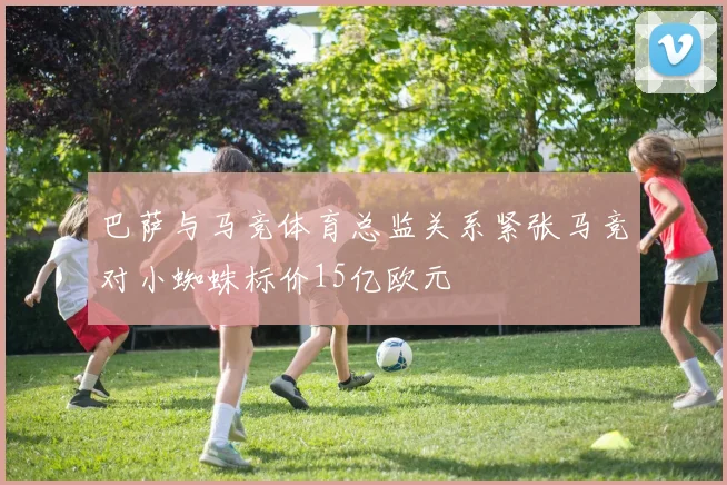 巴萨与马竞体育总监关系紧张马竞对小蜘蛛标价15亿欧元