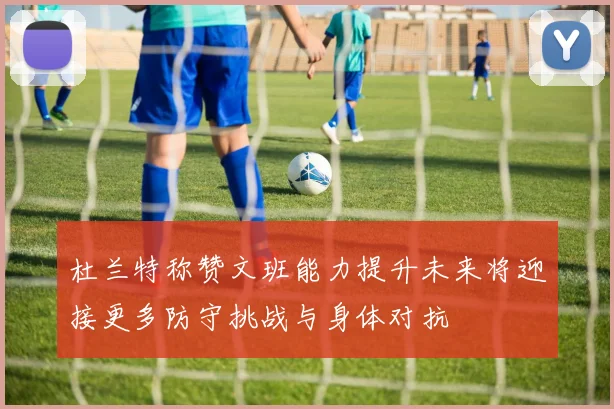杜兰特称赞文班能力提升未来将迎接更多防守挑战与身体对抗