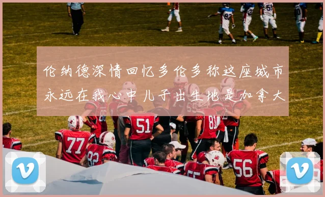 伦纳德深情回忆多伦多称这座城市永远在我心中儿子出生地是加拿大