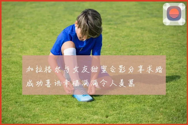 加拉格尔与女友甜蜜合影分享求婚成功喜讯幸福满满令人羡慕
