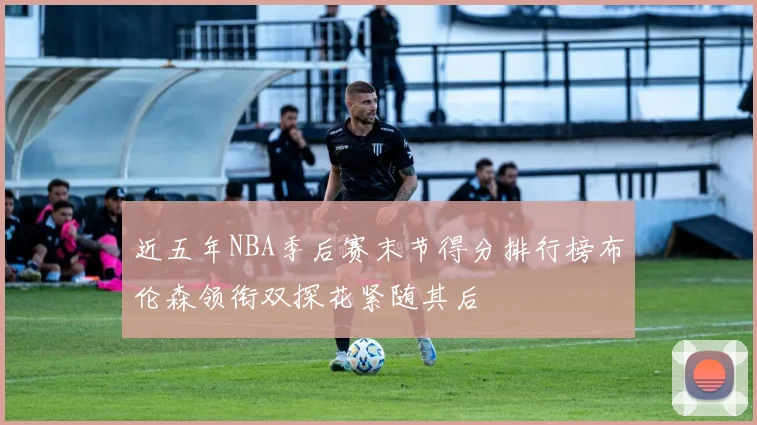 近五年NBA季后赛末节得分排行榜布伦森领衔双探花紧随其后