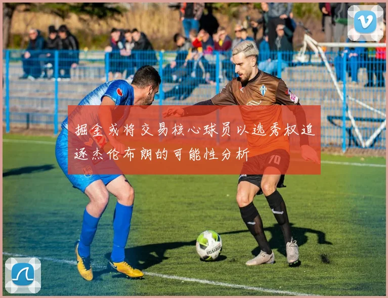 掘金或将交易核心球员以选秀权追逐杰伦布朗的可能性分析